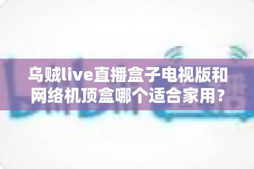 乌贼live直播盒子电视版和网络机顶盒哪个适合家用?一文读懂家庭观影设备选购攻略 乌贼live直播盒子电视版和网络机顶盒哪个适合家用?一文读懂家庭观影设备选购攻略