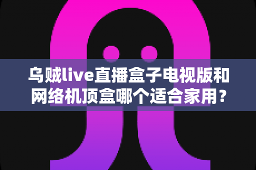 乌贼live直播盒子电视版和网络机顶盒哪个适合家用？一文读懂家庭观影设备选购攻略