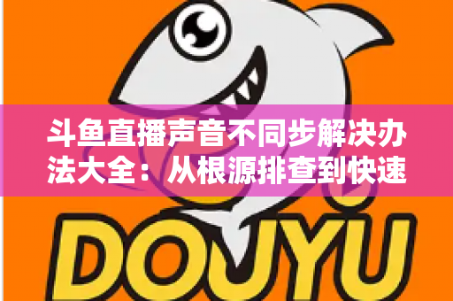 斗鱼直播声音不同步解决办法大全:从根源排查到快速修复的完整指南 斗鱼直播声音不同步解决办法大全:从根源排查到快速修复的完整指南