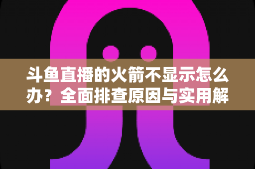 斗鱼直播的火箭不显示怎么办?全面排查原因与实用解决方法完整指南 斗鱼直播的火箭不显示怎么办?全面排查原因与实用解决方法完整指南