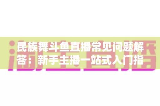 民族舞斗鱼直播常见问题解答：新手主播一站式入门指南