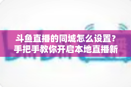 斗鱼直播的同城怎么设置?手把手教你开启本地直播新体验 斗鱼直播的同城怎么设置?手把手教你开启本地直播新体验
