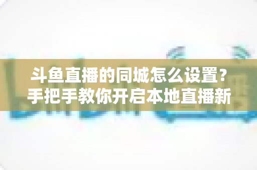 斗鱼直播的同城怎么设置?手把手教你开启本地直播新体验 斗鱼直播的同城怎么设置?手把手教你开启本地直播新体验