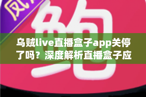 乌贼live直播盒子app关停了吗？深度解析直播盒子应用现状、关停原因与用户应对全指南