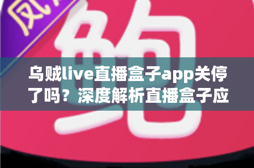 乌贼live直播盒子app关停了吗？深度解析直播盒子应用现状、关停原因与用户应对全指南