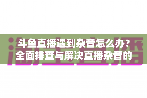斗鱼直播遇到杂音怎么办?全面排查与解决直播杂音的实用指南,助你打造清晰专业的直播音质 斗鱼直播遇到杂音怎么办?全面排查与解决直播杂音的实用指南,助你打造清晰专业的直播音质