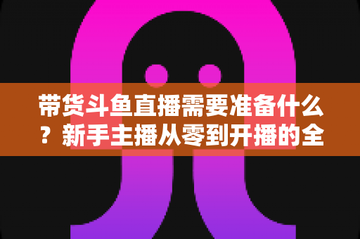 带货斗鱼直播需要准备什么?新手主播从零到开播的全方位准备指南 带货斗鱼直播需要准备什么?新手主播从零到开播的全方位准备指南