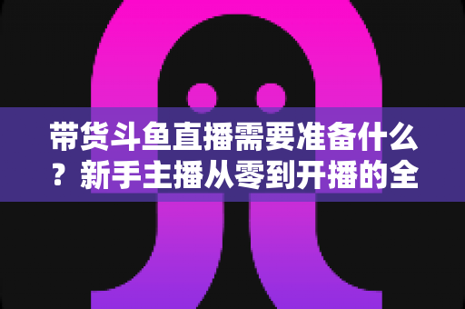 带货斗鱼直播需要准备什么?新手主播从零到开播的全方位准备指南 带货斗鱼直播需要准备什么?新手主播从零到开播的全方位准备指南