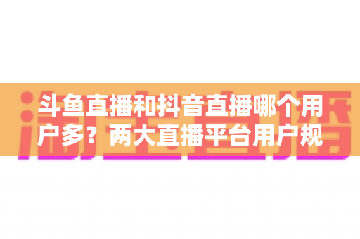 斗鱼直播和抖音直播哪个用户多？两大直播平台用户规模深度对比与选择指南