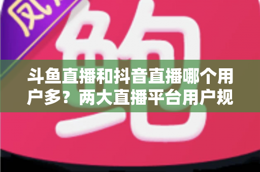 斗鱼直播和抖音直播哪个用户多？两大直播平台用户规模深度对比与选择指南