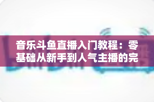 音乐斗鱼直播入门教程：零基础从新手到人气主播的完整实战指南