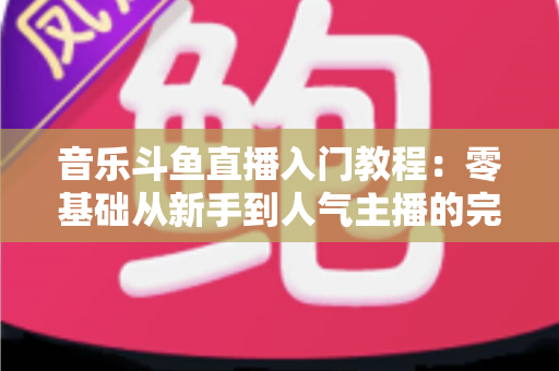 音乐斗鱼直播入门教程：零基础从新手到人气主播的完整实战指南
