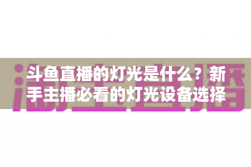 斗鱼直播的灯光是什么?新手主播必看的灯光设备选择与布光技巧全攻略 斗鱼直播的灯光是什么?新手主播必看的灯光设备选择与布光技巧全攻略