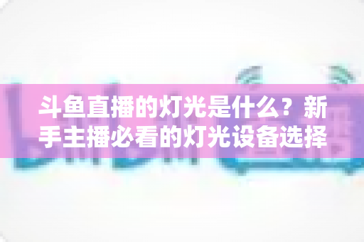 斗鱼直播的灯光是什么?新手主播必看的灯光设备选择与布光技巧全攻略 斗鱼直播的灯光是什么?新手主播必看的灯光设备选择与布光技巧全攻略