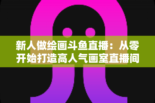 新人做绘画斗鱼直播:从零开始打造高人气画室直播间的完整指南 新人做绘画斗鱼直播:从零开始打造高人气画室直播间的完整指南