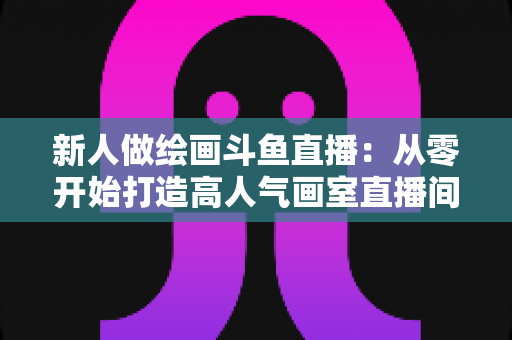 新人做绘画斗鱼直播：从零开始打造高人气画室直播间的完整指南