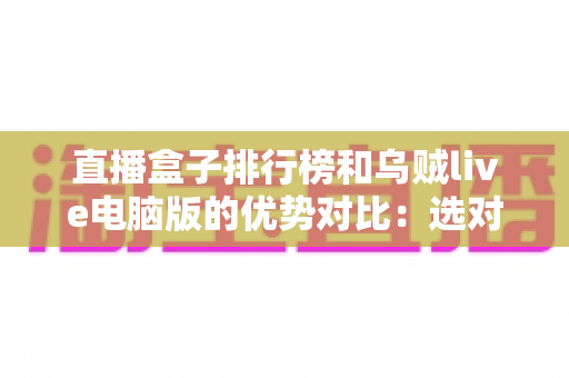 直播盒子排行榜和乌贼live电脑版的优势对比:选对直播工具的实用指南 直播盒子排行榜和乌贼live电脑版的优势对比:选对直播工具的实用指南