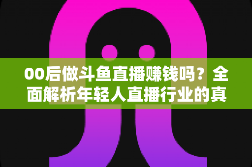 00后做斗鱼直播赚钱吗？全面解析年轻人直播行业的真实收入与成功路径