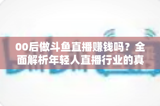 00后做斗鱼直播赚钱吗？全面解析年轻人直播行业的真实收入与成功路径