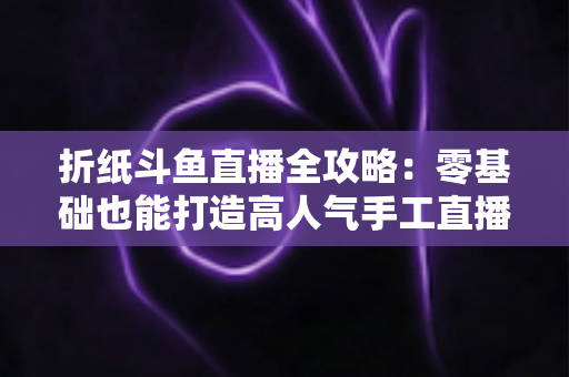 折纸斗鱼直播全攻略:零基础也能打造高人气手工直播间的实战指南 折纸斗鱼直播全攻略:零基础也能打造高人气手工直播间的实战指南