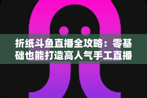 折纸斗鱼直播全攻略:零基础也能打造高人气手工直播间的实战指南 折纸斗鱼直播全攻略:零基础也能打造高人气手工直播间的实战指南