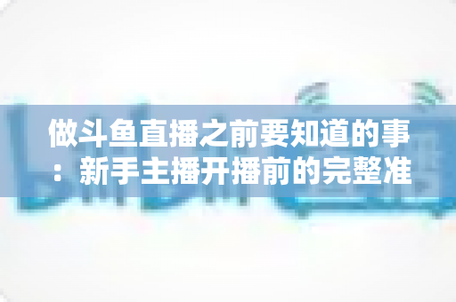 做斗鱼直播之前要知道的事：新手主播开播前的完整准备指南