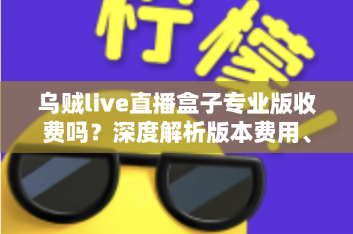 乌贼live直播盒子专业版收费吗？深度解析版本费用、功能差异与使用建议