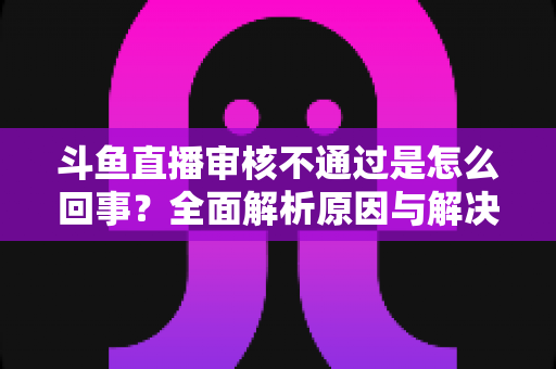 斗鱼直播审核不通过是怎么回事?全面解析原因与解决方法,助你快速开播 斗鱼直播审核不通过是怎么回事?全面解析原因与解决方法,助你快速开播