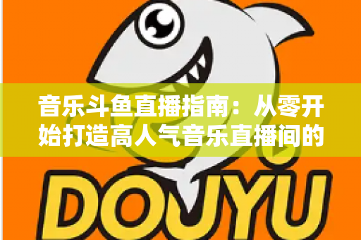 音乐斗鱼直播指南:从零开始打造高人气音乐直播间的完整攻略 音乐斗鱼直播指南:从零开始打造高人气音乐直播间的完整攻略