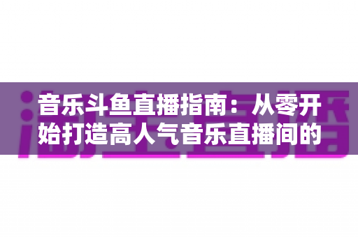 音乐斗鱼直播指南:从零开始打造高人气音乐直播间的完整攻略 音乐斗鱼直播指南:从零开始打造高人气音乐直播间的完整攻略