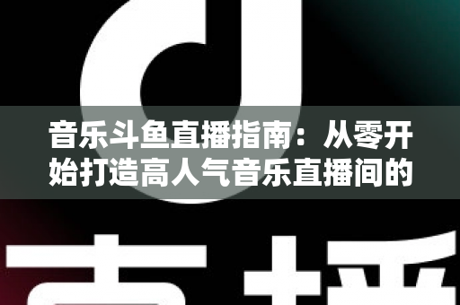 音乐斗鱼直播指南：从零开始打造高人气音乐直播间的完整攻略