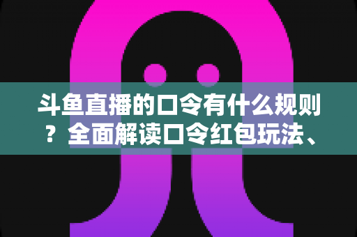 斗鱼直播的口令有什么规则？全面解读口令红包玩法、参与条件与实用避坑指南