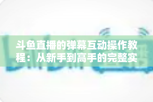 斗鱼直播的弹幕互动操作教程:从新手到高手的完整实战指南,快速掌握弹幕玩法提升互动体验 斗鱼直播的弹幕互动操作教程:从新手到高手的完整实战指南,快速掌握弹幕玩法提升互动体验