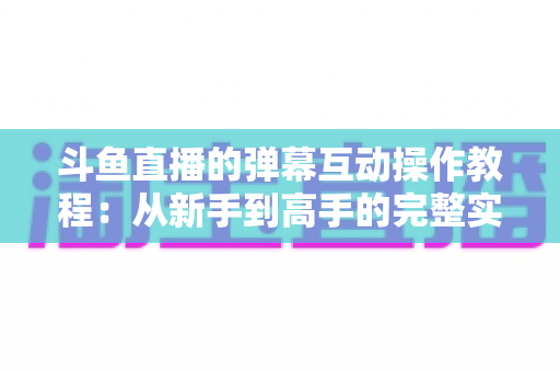 斗鱼直播的弹幕互动操作教程:从新手到高手的完整实战指南,快速掌握弹幕玩法提升互动体验 斗鱼直播的弹幕互动操作教程:从新手到高手的完整实战指南,快速掌握弹幕玩法提升互动体验