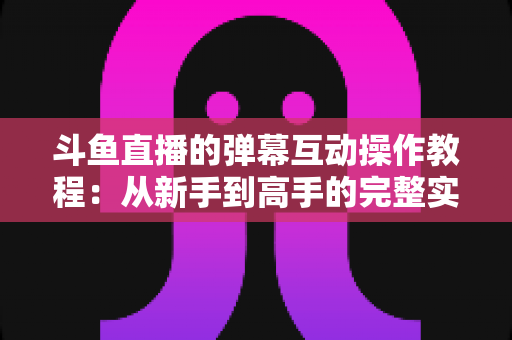 斗鱼直播的弹幕互动操作教程:从新手到高手的完整实战指南,快速掌握弹幕玩法提升互动体验 斗鱼直播的弹幕互动操作教程:从新手到高手的完整实战指南,快速掌握弹幕玩法提升互动体验