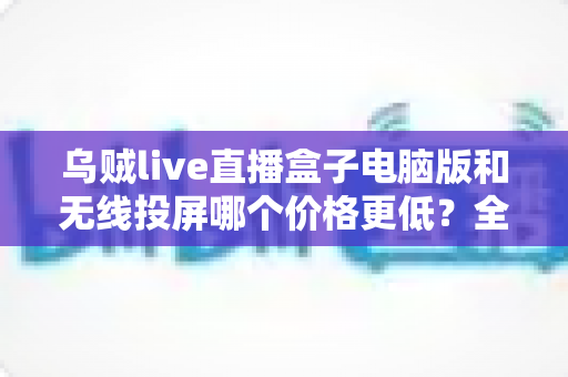 乌贼live直播盒子电脑版和无线投屏哪个价格更低?全面价格对比与省钱选购指南 乌贼live直播盒子电脑版和无线投屏哪个价格更低?全面价格对比与省钱选购指南