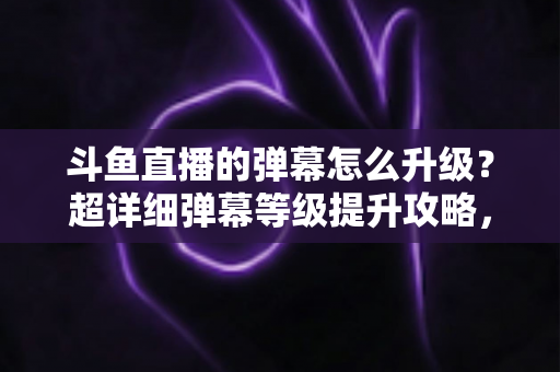 斗鱼直播的弹幕怎么升级?超详细弹幕等级提升攻略,助你解锁高阶弹幕特权 斗鱼直播的弹幕怎么升级?超详细弹幕等级提升攻略,助你解锁高阶弹幕特权