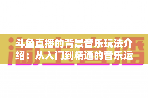 斗鱼直播的背景音乐玩法介绍：从入门到精通的音乐运营全攻略