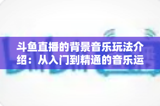 斗鱼直播的背景音乐玩法介绍：从入门到精通的音乐运营全攻略
