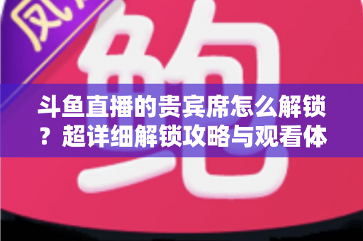 斗鱼直播的贵宾席怎么解锁?超详细解锁攻略与观看体验全面升级指南 斗鱼直播的贵宾席怎么解锁?超详细解锁攻略与观看体验全面升级指南