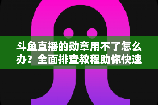 斗鱼直播的勋章用不了怎么办？全面排查教程助你快速恢复勋章正常显示