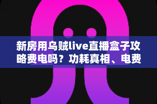 新房用乌贼live直播盒子攻略费电吗?功耗真相、电费实测与省电技巧全解析 新房用乌贼live直播盒子攻略费电吗?功耗真相、电费实测与省电技巧全解析
