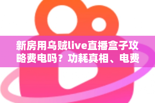 新房用乌贼live直播盒子攻略费电吗？功耗真相、电费实测与省电技巧全解析