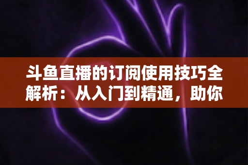 斗鱼直播的订阅使用技巧全解析：从入门到精通，助你不错过任何精彩直播内容