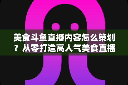 美食斗鱼直播内容怎么策划?从零打造高人气美食直播间的全流程实战指南 美食斗鱼直播内容怎么策划?从零打造高人气美食直播间的全流程实战指南