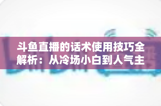 斗鱼直播的话术使用技巧全解析:从冷场小白到人气主播的实战沟通指南 斗鱼直播的话术使用技巧全解析:从冷场小白到人气主播的实战沟通指南