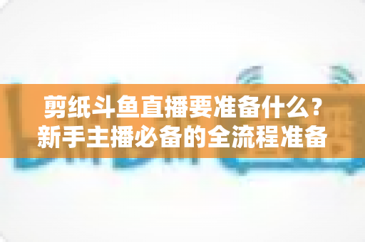 剪纸斗鱼直播要准备什么?新手主播必备的全流程准备清单与实操指南 剪纸斗鱼直播要准备什么?新手主播必备的全流程准备清单与实操指南