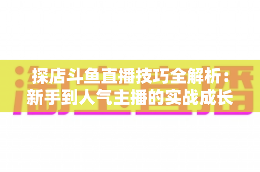 探店斗鱼直播技巧全解析:新手到人气主播的实战成长指南 探店斗鱼直播技巧全解析:新手到人气主播的实战成长指南