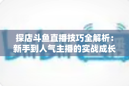 探店斗鱼直播技巧全解析:新手到人气主播的实战成长指南 探店斗鱼直播技巧全解析:新手到人气主播的实战成长指南