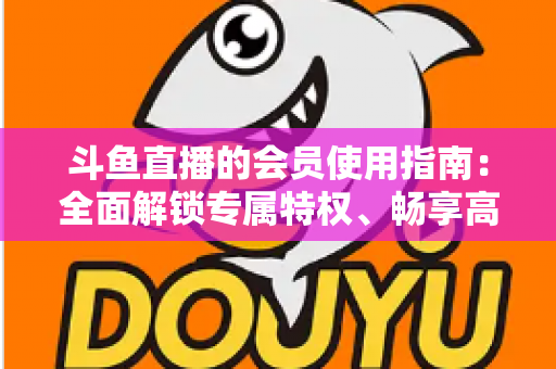 斗鱼直播的会员使用指南:全面解锁专属特权、畅享高清互动直播体验的实用攻略 斗鱼直播的会员使用指南:全面解锁专属特权、畅享高清互动直播体验的实用攻略
